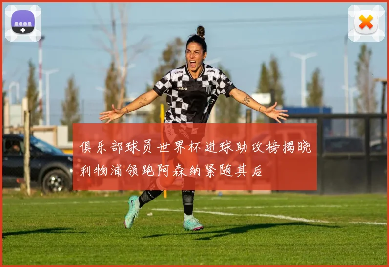 俱乐部球员世界杯进球助攻榜揭晓利物浦领跑阿森纳紧随其后