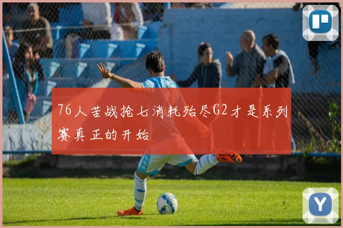 76人苦战抢七消耗殆尽G2才是系列赛真正的开始