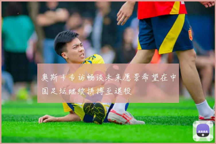 奥斯卡专访畅谈未来愿景希望在中国足坛继续拼搏至退役