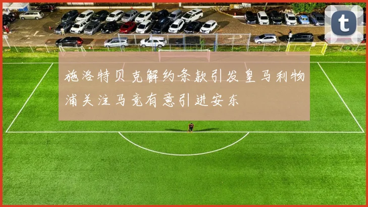 施洛特贝克解约条款引发皇马利物浦关注马竞有意引进安东