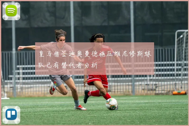 皇马借签迪奥曼德施压维尼修斯球队已有替代者分析