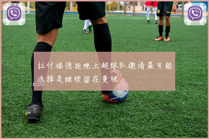 拉什福德拒绝土超球队邀请最可能选择是继续留在曼联