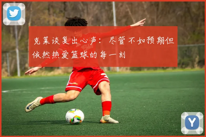 克莱谈复出心声：尽管不如预期但依然热爱篮球的每一刻