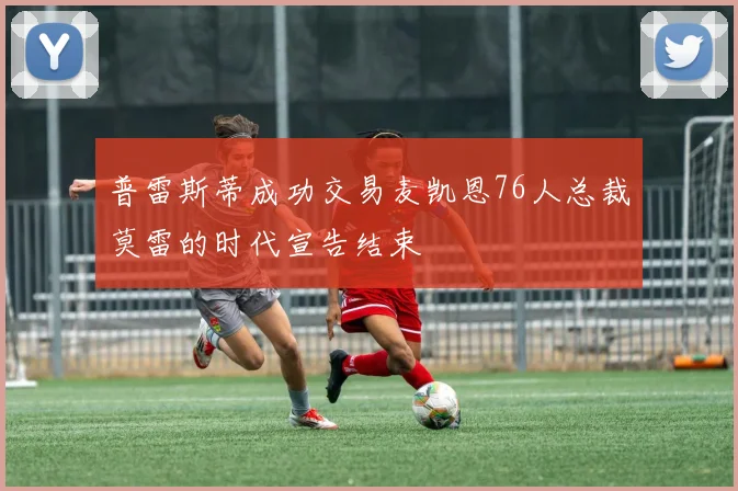 普雷斯蒂成功交易麦凯恩76人总裁莫雷的时代宣告结束