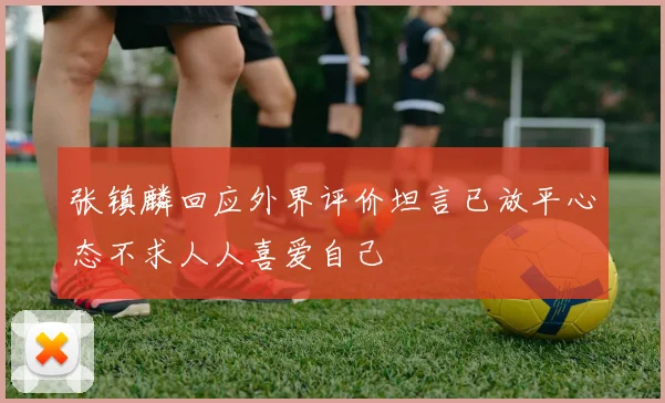 张镇麟回应外界评价坦言已放平心态不求人人喜爱自己