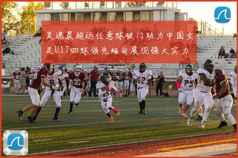 吴逸晨超远任意球破门助力中国女足U17四球领先缅甸展现强大实力