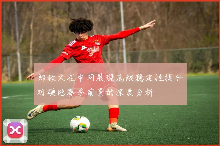 郑钦文在中网展现底线稳定性提升对硬地赛季前景的深度分析