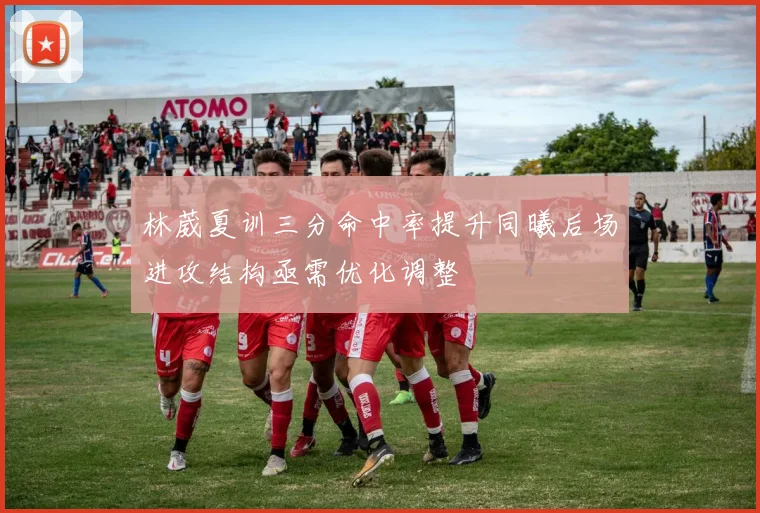 林葳夏训三分命中率提升同曦后场进攻结构亟需优化调整