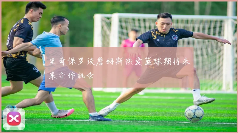 里奇保罗谈詹姆斯热爱篮球期待未来合作机会
