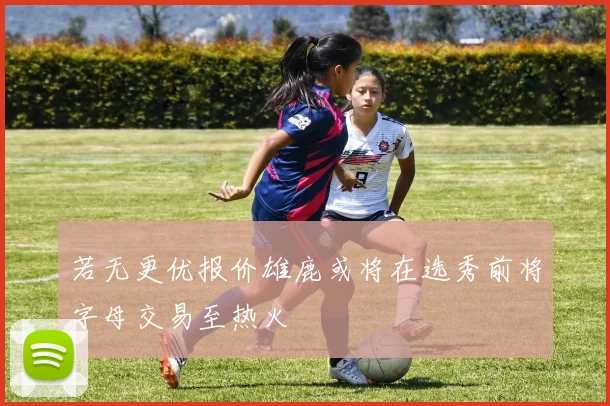 若无更优报价雄鹿或将在选秀前将字母交易至热火