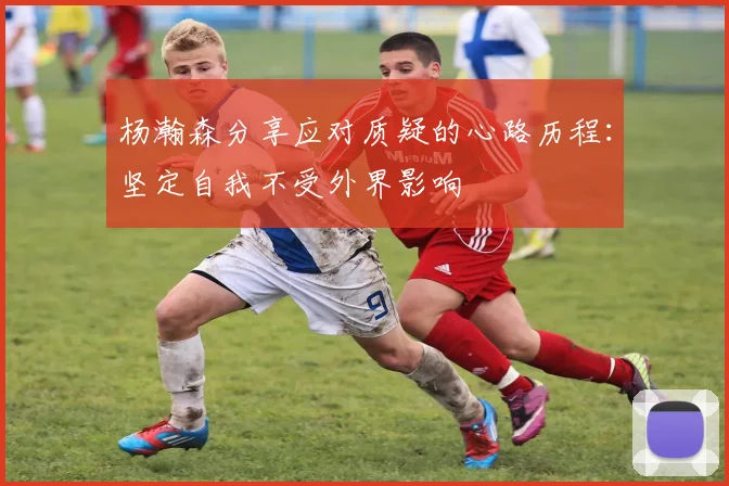 杨瀚森分享应对质疑的心路历程：坚定自我不受外界影响