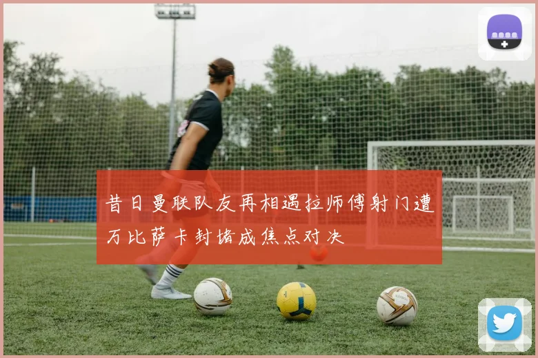 昔日曼联队友再相遇拉师傅射门遭万比萨卡封堵成焦点对决