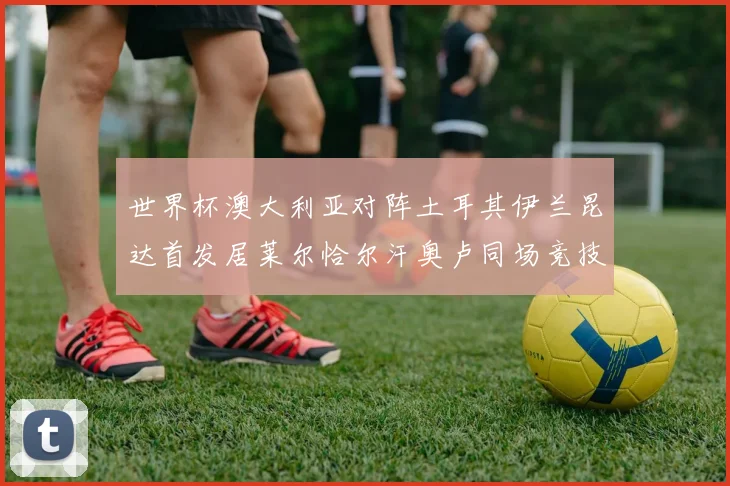 世界杯澳大利亚对阵土耳其伊兰昆达首发居莱尔恰尔汗奥卢同场竞技