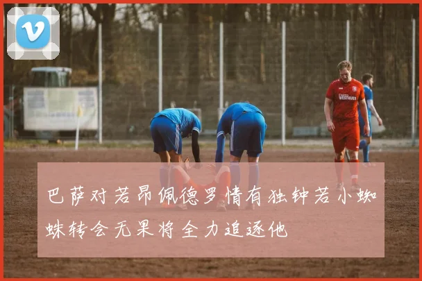 巴萨对若昂佩德罗情有独钟若小蜘蛛转会无果将全力追逐他