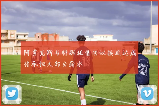 阿贾克斯与特狮租借协议接近达成将承担大部分薪水