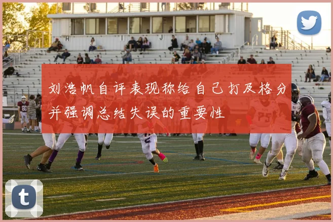 刘浩帆自评表现称给自己打及格分并强调总结失误的重要性