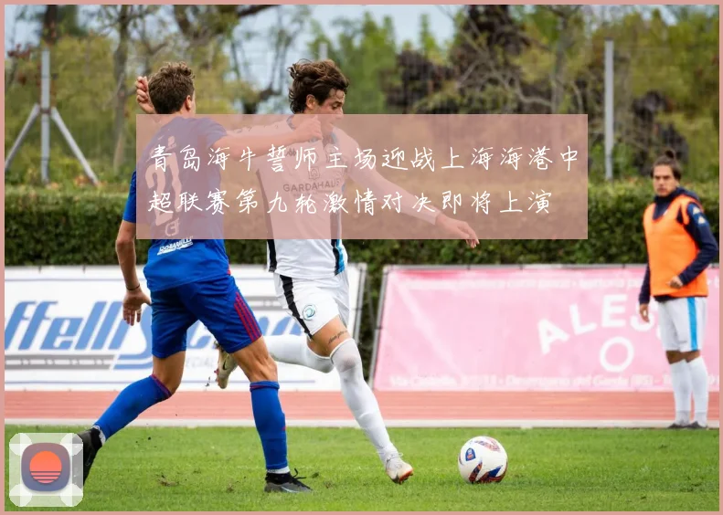 青岛海牛誓师主场迎战上海海港中超联赛第九轮激情对决即将上演