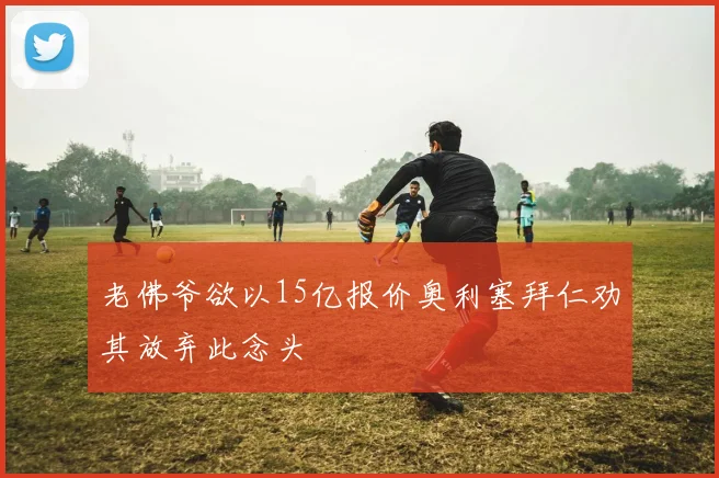 老佛爷欲以15亿报价奥利塞拜仁劝其放弃此念头
