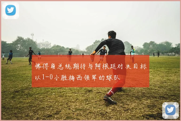 佛得角总统期待与阿根廷对决目标以1-0小胜梅西领军的球队
