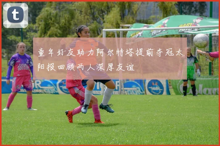 童年好友助力阿尔特塔提前夺冠太阳报回顾两人深厚友谊