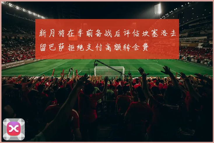 新月将在季前备战后评估坎塞洛去留巴萨拒绝支付高额转会费