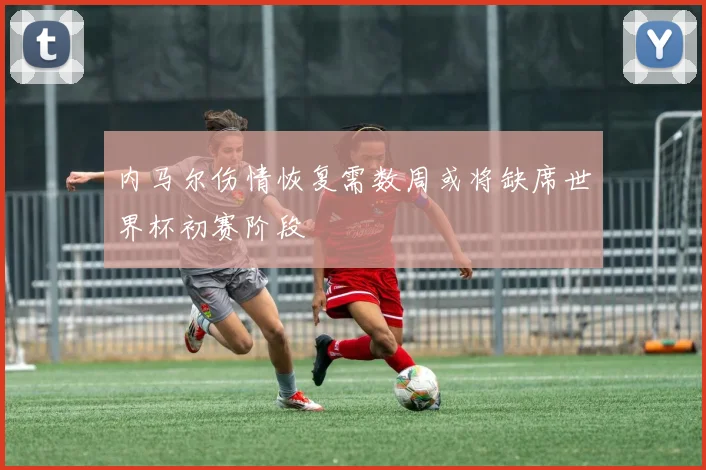 内马尔伤情恢复需数周或将缺席世界杯初赛阶段