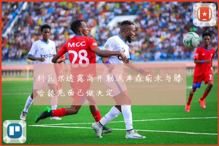 科瓦尔透露离开勒沃库森前未与滕哈赫见面已做决定