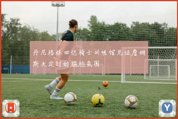 丹尼格林回忆骑士训练馆见证詹姆斯决定时的尴尬氛围