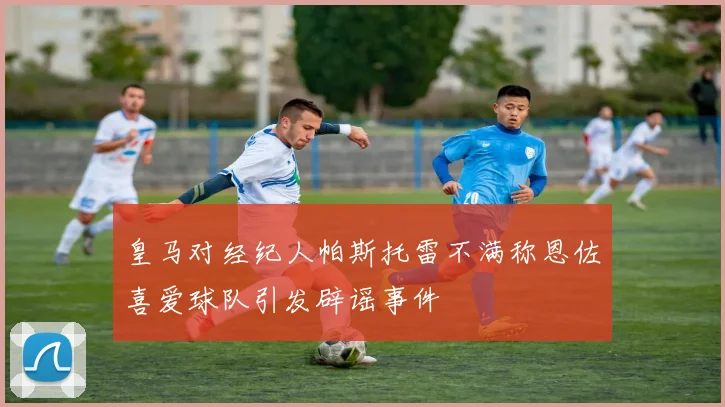 皇马对经纪人帕斯托雷不满称恩佐喜爱球队引发辟谣事件